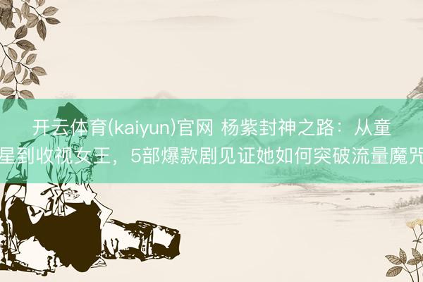 开云体育(kaiyun)官网 杨紫封神之路：从童星到收视女王，5部爆款剧见证她如何突破流量魔咒