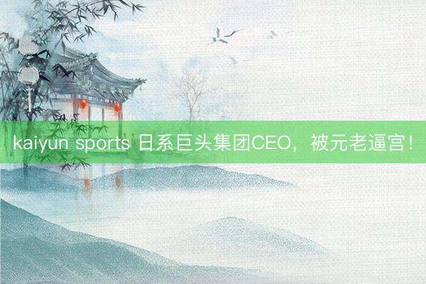 kaiyun sports 日系巨头集团CEO，被元老逼宫！