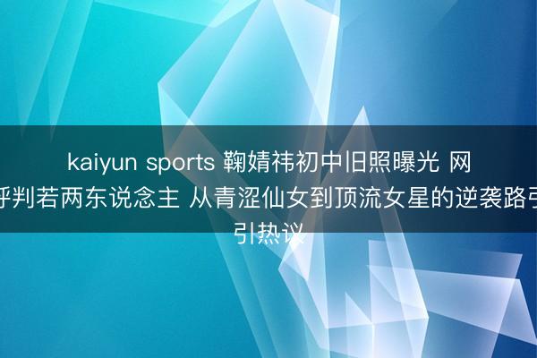 kaiyun sports 鞠婧祎初中旧照曝光 网友惊呼判若两东说念主 从青涩仙女到顶流女星的逆袭路引热议