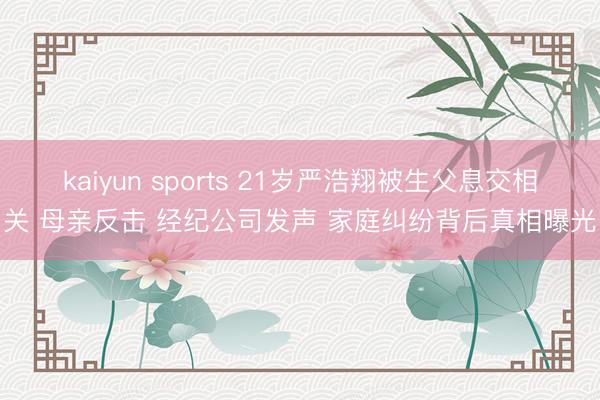 kaiyun sports 21岁严浩翔被生父息交相关 母亲反击 经纪公司发声 家庭纠纷背后真相曝光