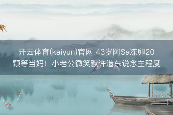 开云体育(kaiyun)官网 43岁阿Sa冻卵20颗等当妈！小老公微笑默许造东说念主程度