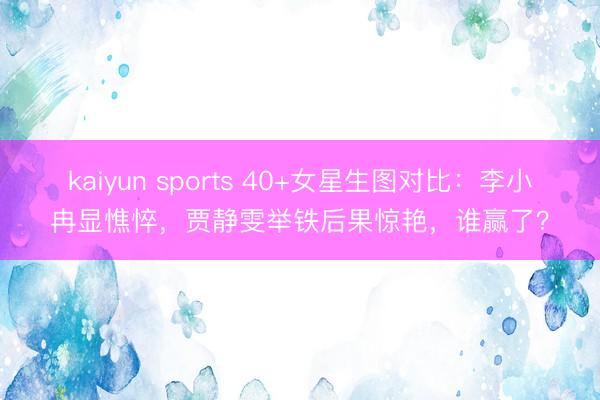 kaiyun sports 40+女星生图对比：李小冉显憔悴，贾静雯举铁后果惊艳，谁赢了？