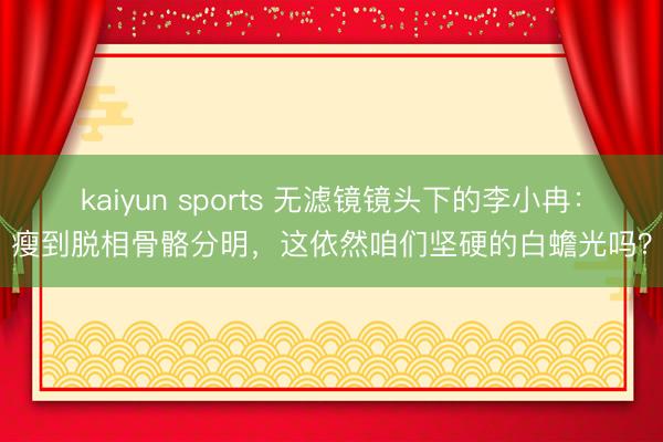 kaiyun sports 无滤镜镜头下的李小冉：瘦到脱相骨骼分明，这依然咱们坚硬的白蟾光吗？