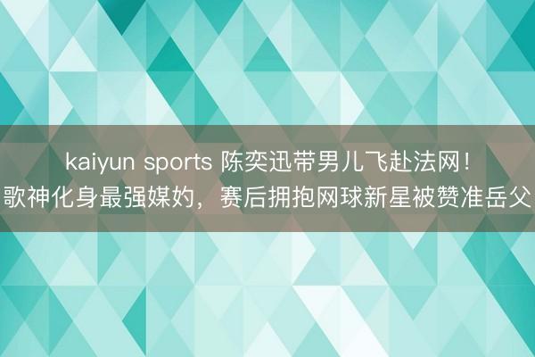 kaiyun sports 陈奕迅带男儿飞赴法网！歌神化身最强媒妁，赛后拥抱网球新星被赞准岳父