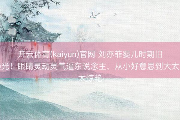 开云体育(kaiyun)官网 刘亦菲婴儿时期旧照曝光！眼睛灵动灵气逼东说念主，从小好意思到大太惊艳