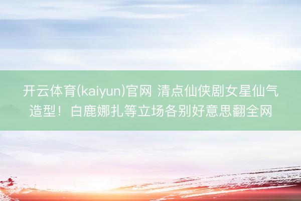 开云体育(kaiyun)官网 清点仙侠剧女星仙气造型！白鹿娜扎等立场各别好意思翻全网