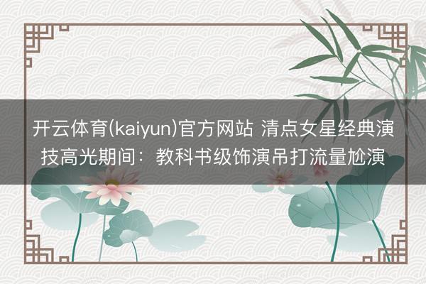 开云体育(kaiyun)官方网站 清点女星经典演技高光期间：教科书级饰演吊打流量尬演