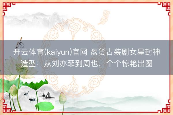 开云体育(kaiyun)官网 盘货古装剧女星封神造型：从刘亦菲到周也，个个惊艳出圈