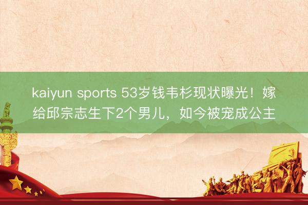kaiyun sports 53岁钱韦杉现状曝光！嫁给邱宗志生下2个男儿，如今被宠成公主