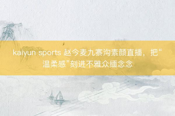 kaiyun sports 赵今麦九寨沟素颜直播,把“温柔感”刻进不雅众缅念念