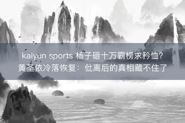 kaiyun sports 杨子砸十万霸榜求矜恤？黄圣依冷落恢复：仳离后的真相藏不住了