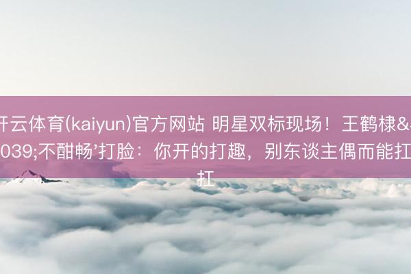 开云体育(kaiyun)官方网站 明星双标现场！王鹤棣'不酣畅'打脸：你开的打趣，别东谈主偶而能扛