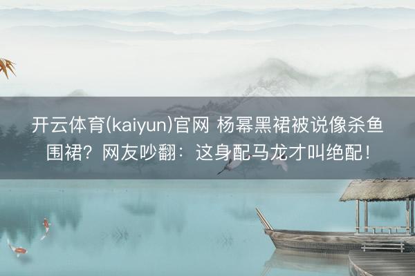 开云体育(kaiyun)官网 杨幂黑裙被说像杀鱼围裙？网友吵翻：这身配马龙才叫绝配！
