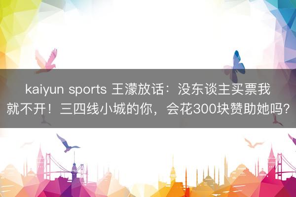 kaiyun sports 王濛放话：没东谈主买票我就不开！三四线小城的你，会花300块赞助她吗？