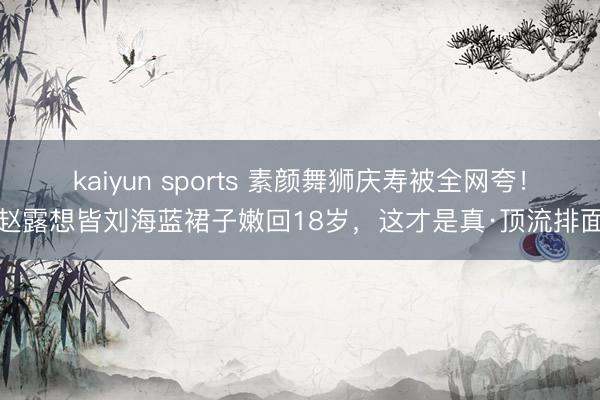 kaiyun sports 素颜舞狮庆寿被全网夸！赵露想皆刘海蓝裙子嫩回18岁，这才是真·顶流排面