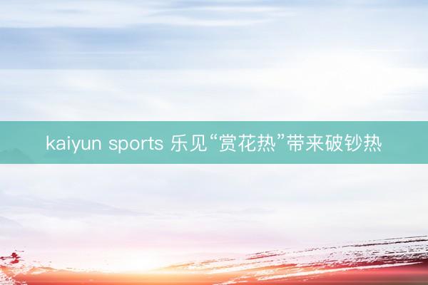 kaiyun sports 乐见“赏花热”带来破钞热