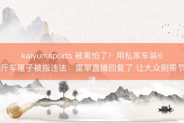 kaiyun sports 被黑怕了!用私家车装600斤车厘子被指违法:雷军直播回复了 让大众别带节律