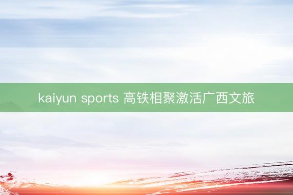 kaiyun sports 高铁相聚激活广西文旅