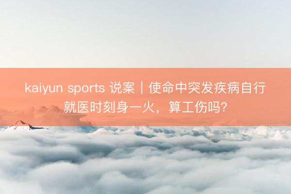 kaiyun sports 说案｜使命中突发疾病自行就医时刻身一火，算工伤吗？