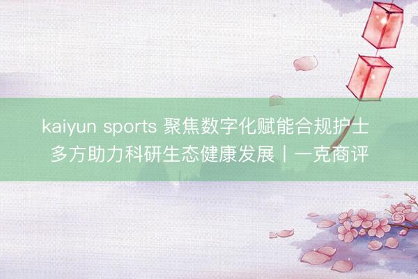 kaiyun sports 聚焦数字化赋能合规护士 多方助力科研生态健康发展丨一克商评