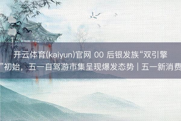 开云体育(kaiyun)官网 00 后银发族“双引擎”初始，五一自驾游市集呈现爆发态势 | 五一新消费