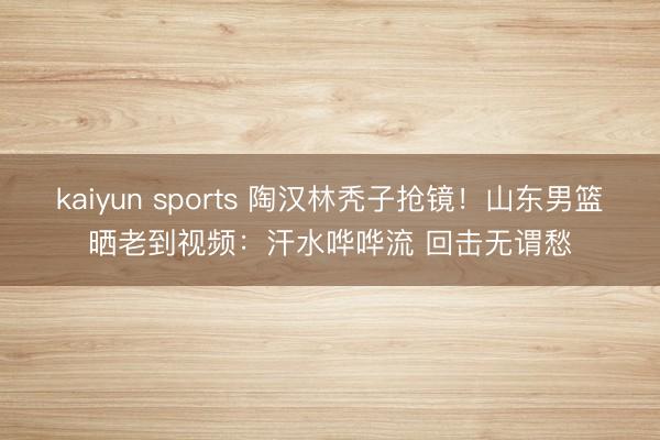 kaiyun sports 陶汉林秃子抢镜！山东男篮晒老到视频：汗水哗哗流 回击无谓愁
