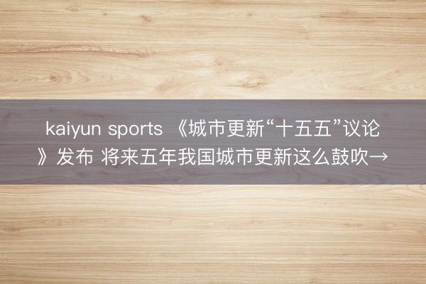 kaiyun sports 《城市更新“十五五”议论》发布 将来五年我国城市更新这么鼓吹→