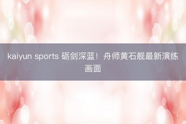 kaiyun sports 砺剑深蓝！舟师黄石舰最新演练画面