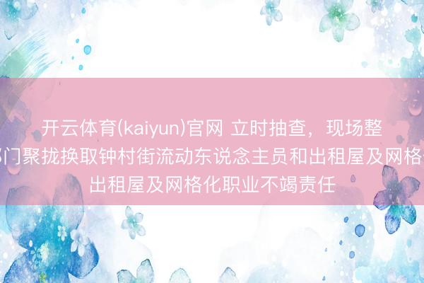 开云体育(kaiyun)官网 立时抽查,现场整改!番禺区多部门聚拢换取钟村街流动东说念主员和出租屋及网格化职业不竭责任