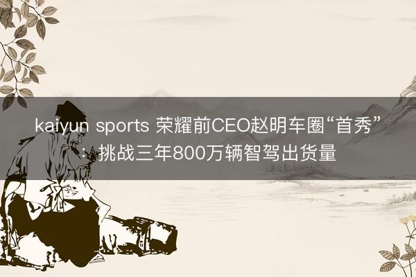 kaiyun sports 荣耀前CEO赵明车圈“首秀”：挑战三年800万辆智驾出货量