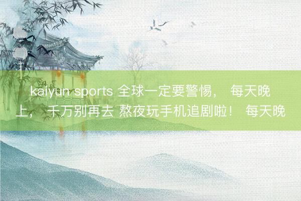 kaiyun sports 全球一定要警惕， 每天晚上， 千万别再去 熬夜玩手机追剧啦！ 每天晚