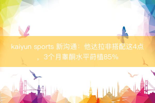 kaiyun sports 新沟通：他达拉非搭配这4点，3个月睾酮水平莳植85%