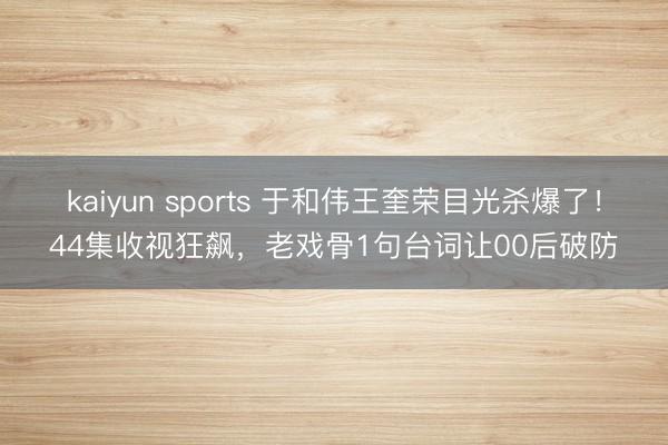 kaiyun sports 于和伟王奎荣目光杀爆了！44集收视狂飙，老戏骨1句台词让00后破防