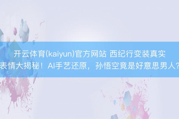 开云体育(kaiyun)官方网站 西纪行变装真实表情大揭秘！AI手艺还原，孙悟空竟是好意思男人？