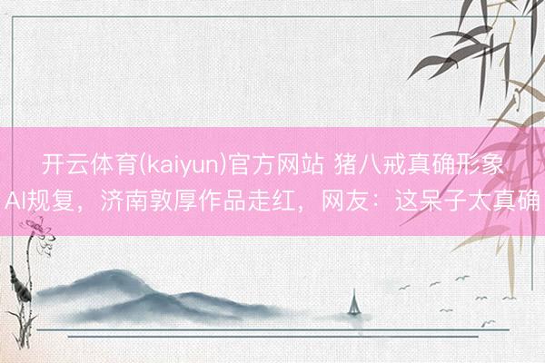 开云体育(kaiyun)官方网站 猪八戒真确形象AI规复，济南敦厚作品走红，网友：这呆子太真确