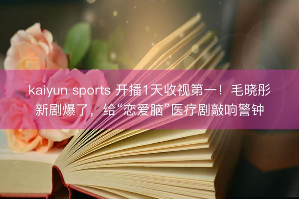 kaiyun sports 开播1天收视第一!毛晓彤新剧爆了,给“恋爱脑”医疗剧敲响警钟